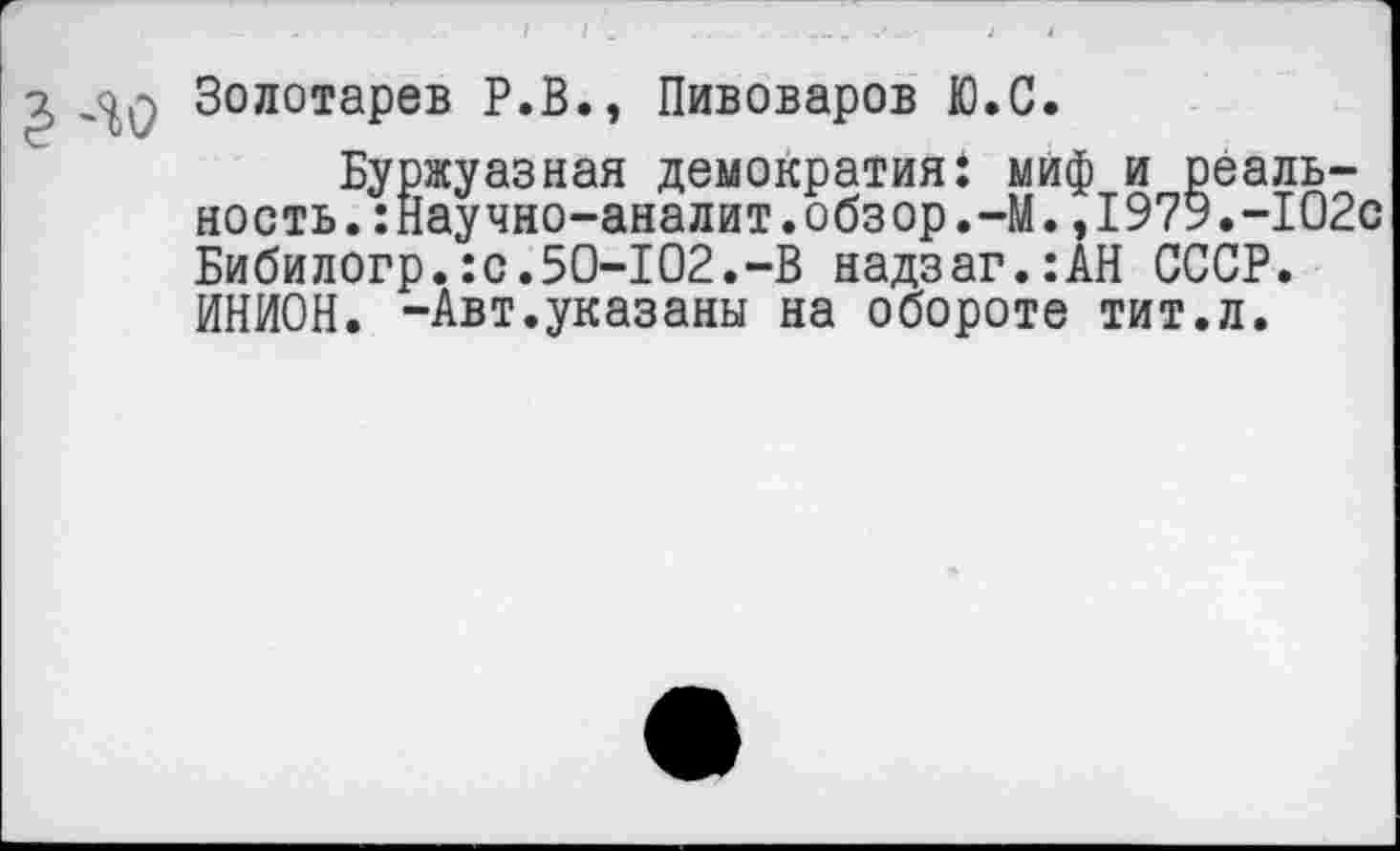 ﻿Золотарев Р.В., Пивоваров Ю.С.
Буржуазная демократия: миф и реальность. :Научно-аналит.обзор.-М.,1979.-102с Бибилогр.:с.50-102.-В надзаг.:АН СССР. ИНИОН. -Авт.указаны на обороте тит.л.